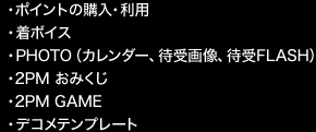 ・ポイントの購入・利用 
・着ボイス 
・PHOTO(カレンダー、待受画像、待受FLASH) 
・2PM おみくじ 
・2PM GAME 
・デコメテンプレート