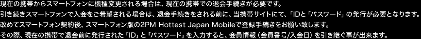 現在の携帯からスマートフォンに機種変更される場合は、現在の携帯での退会手続きが必要です。
引き続きスマートフォンで入会をご希望される場合は、退会手続きをされる前に、当携帯サイトにて、「ID」と「パスワード」の発行が必要となります。
改めてスマートフォン契約後、スマートフォン版の2PM Hottest Japan Mobileで登録手続きをお願い致します。 
その際、現在の携帯で退会前に発行された「ID」と「パスワード」を入力すると、会員情報(会員番号/入会日)を引き継ぐ事が出来ます。