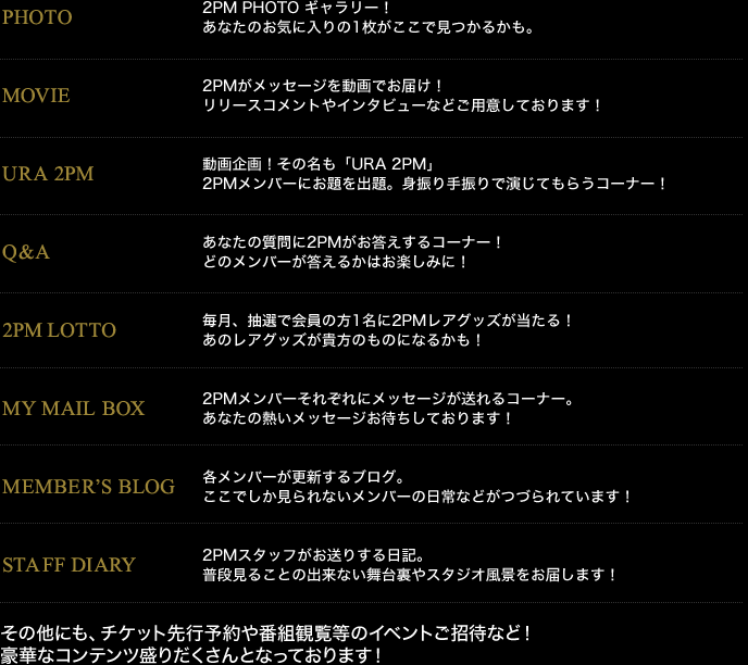 PHOTO
MOVIE
URA 2PM
Q&A
2PM LOTTO
MY MAIL BOX
MEMBER'S BLOG
STAFF DIARY
その他にも、チケット先行予約や番組観覧等のイベントご招待など!
豪華なコンテンツ盛りだくさんとなっております!